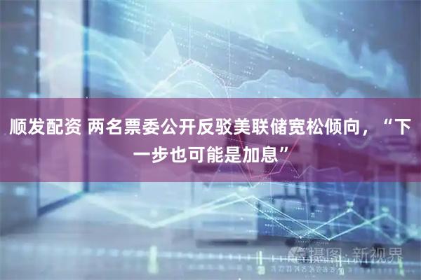 顺发配资 两名票委公开反驳美联储宽松倾向，“下一步也可能是加息”